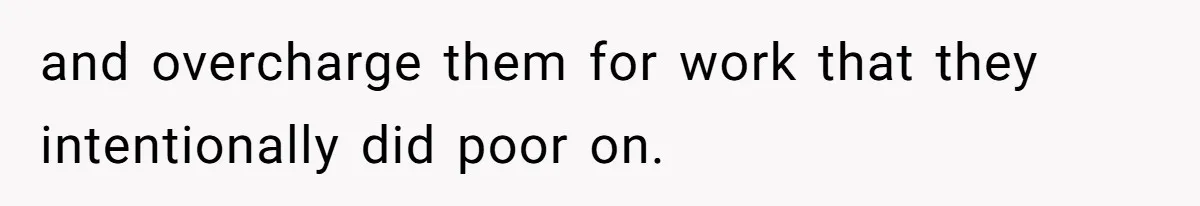 and overcharge them for work that they intentionally did poor on.