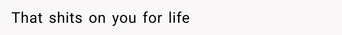 That shits on you for life