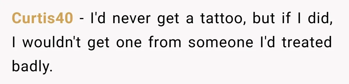 Curtis40 − I'd never get a tattoo, but if I did, I wouldn't get one from someone I'd treated badly.