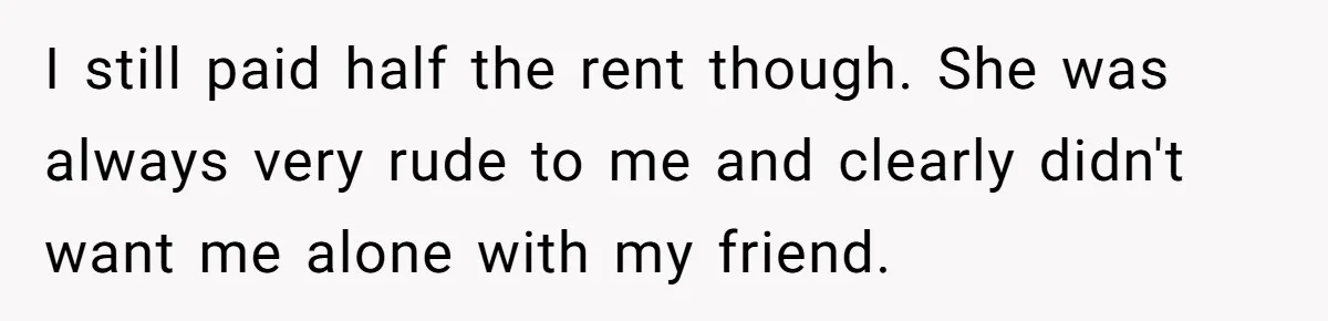 Woman Refuses To Stay After Abuse, But Gets Blamed For Taking What She Owned I still paid half the rent though. She was always very rude to me and clearly didn't want me alone with my friend.
