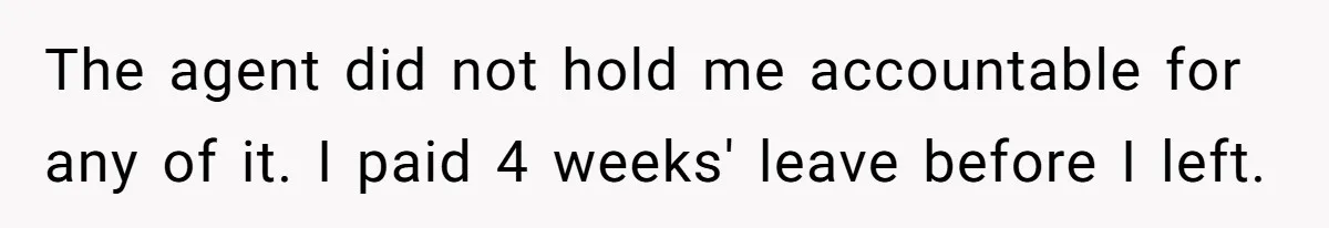 Woman Refuses To Stay After Abuse, But Gets Blamed For Taking What She Owned The agent did not hold me accountable for any of it. I paid 4 weeks' leave before I left.
