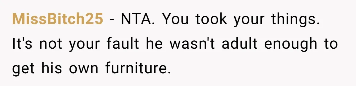 Woman Refuses To Stay After Abuse, But Gets Blamed For Taking What She Owned MissBitch25 − NTA. You took your things. It's not your fault he wasn't adult enough to get his own furniture.