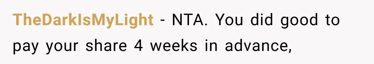 Woman Refuses To Stay After Abuse, But Gets Blamed For Taking What She Owned TheDarkIsMyLight − NTA. You did good to pay your share 4 weeks in advance,