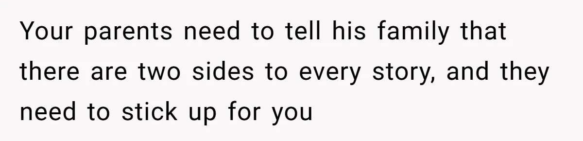 Woman Refuses To Stay After Abuse, But Gets Blamed For Taking What She Owned Your parents need to tell his family that there are two sides to every story, and they need to stick up for you