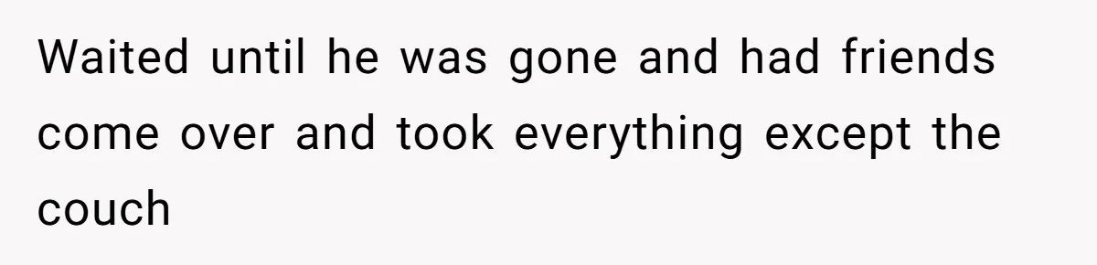 Woman Refuses To Stay After Abuse, But Gets Blamed For Taking What She Owned Waited until he was gone and had friends come over and took everything except the couch