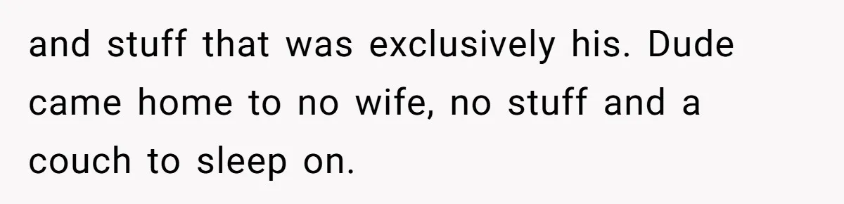 Woman Refuses To Stay After Abuse, But Gets Blamed For Taking What She Owned and stuff that was exclusively his. Dude came home to no wife, no stuff and a couch to sleep on.