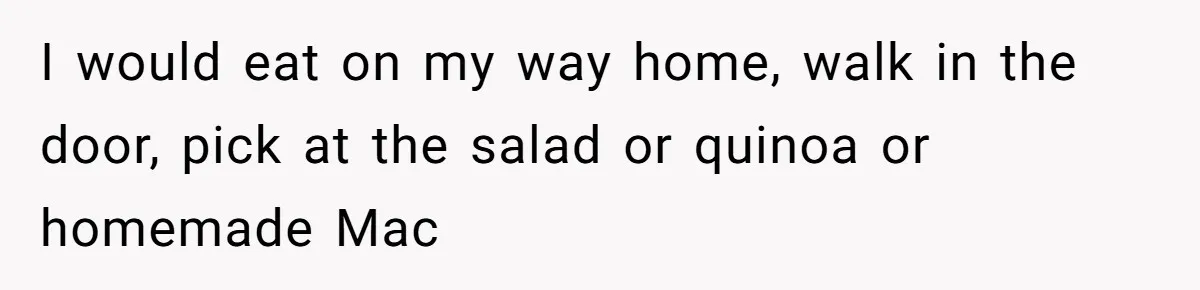 Man Secretly Eats Fast Food Before Dinner After Wife Keeps Serving Him Tiny Meals, Gets Exposed By Mother-In-Law I would eat on my way home, walk in the door, pick at the salad or quinoa or homemade Mac