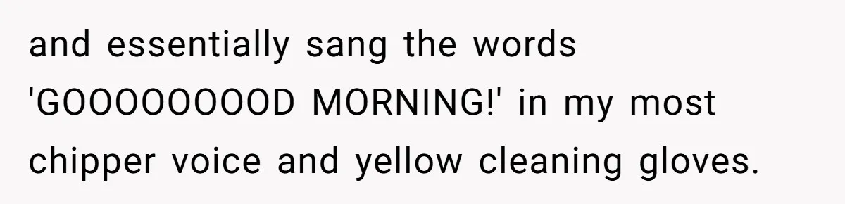 Roommate Ignores His Need For Rest, So He Ruins Her Sleep With Full-Blast Metal and essentially sang the words 'GOOOOOOOOD MORNING!' in my most chipper voice and yellow cleaning gloves.