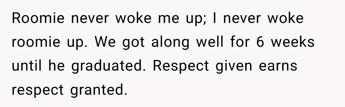 Roommate Ignores His Need For Rest, So He Ruins Her Sleep With Full-Blast Metal Roomie never woke me up; I never woke roomie up. We got along well for 6 weeks until he graduated. Respect given earns respect granted.