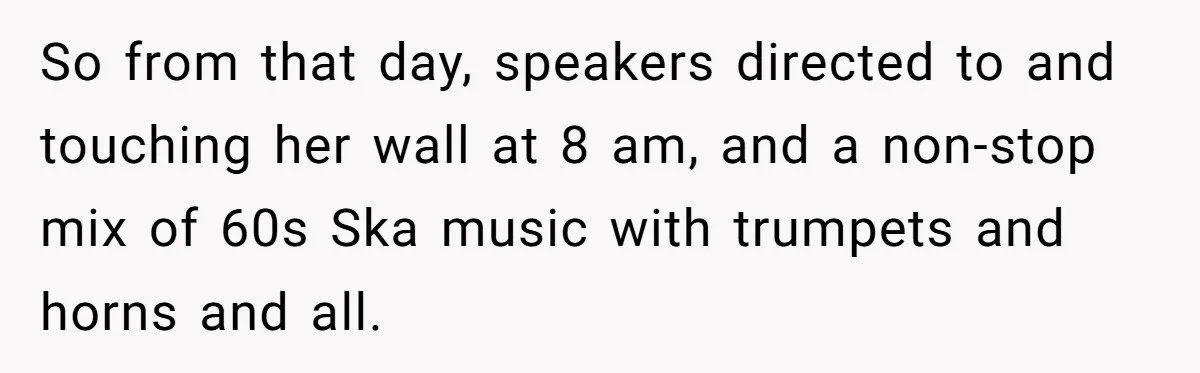 Roommate Ignores His Need For Rest, So He Ruins Her Sleep With Full-Blast Metal So from that day, speakers directed to and touching her wall at 8 am, and a non-stop mix of 60s Ska music with trumpets and horns and all.