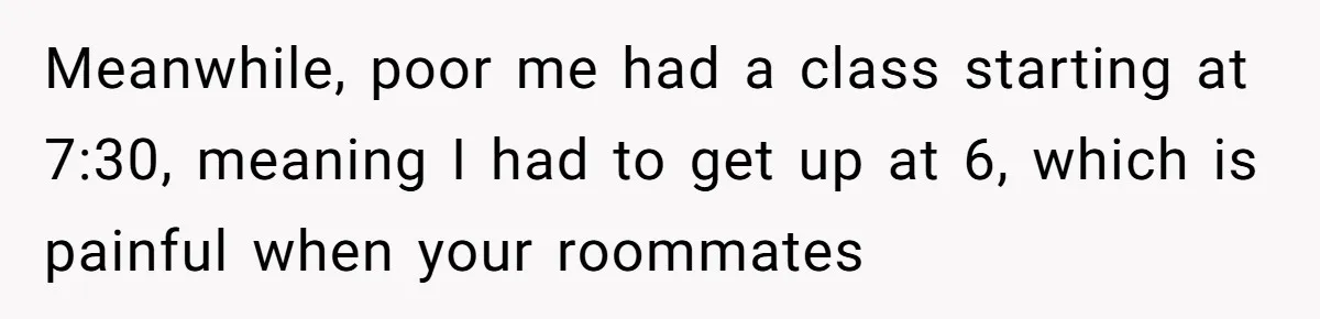Roommate Ignores His Need For Rest, So He Ruins Her Sleep With Full-Blast Metal Meanwhile, poor me had a class starting at 7:30, meaning I had to get up at 6, which is painful when your roommates