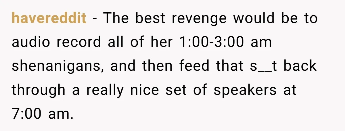 Roommate Ignores His Need For Rest, So He Ruins Her Sleep With Full-Blast Metal havereddit − The best revenge would be to audio record all of her 1:00-3:00 am shenanigans, and then feed that s__t back through a really nice set of speakers at...