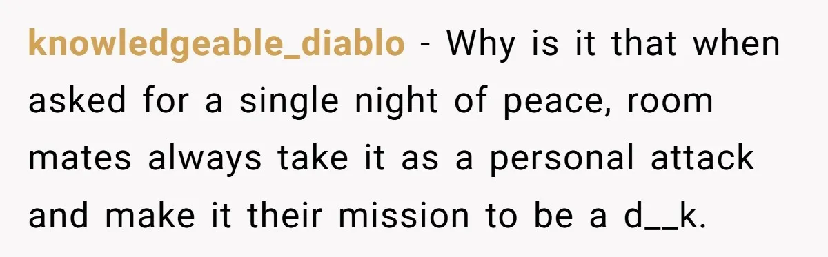 Roommate Ignores His Need For Rest, So He Ruins Her Sleep With Full-Blast Metal knowledgeable_diablo − Why is it that when asked for a single night of peace, room mates always take it as a personal attack and make it their mission to be...