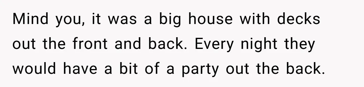 Roommate Ignores His Need For Rest, So He Ruins Her Sleep With Full-Blast Metal Mind you, it was a big house with decks out the front and back. Every night they would have a bit of a party out the back.