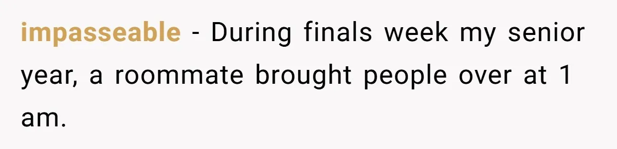 Roommate Ignores His Need For Rest, So He Ruins Her Sleep With Full-Blast Metal impasseable − During finals week my senior year, a roommate brought people over at 1 am.