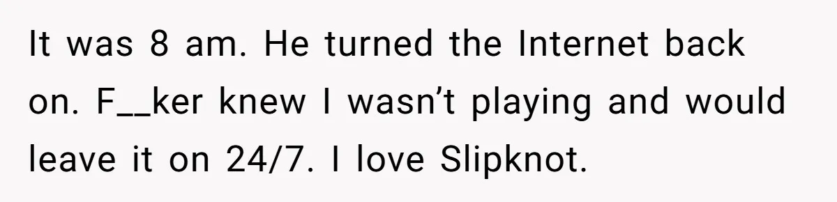 Roommate Ignores His Need For Rest, So He Ruins Her Sleep With Full-Blast Metal It was 8 am. He turned the Internet back on. F__ker knew I wasn’t playing and would leave it on 24/7. I love Slipknot.