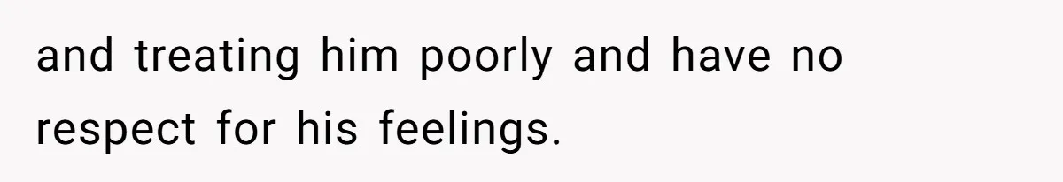 and treating him poorly and have no respect for his feelings.