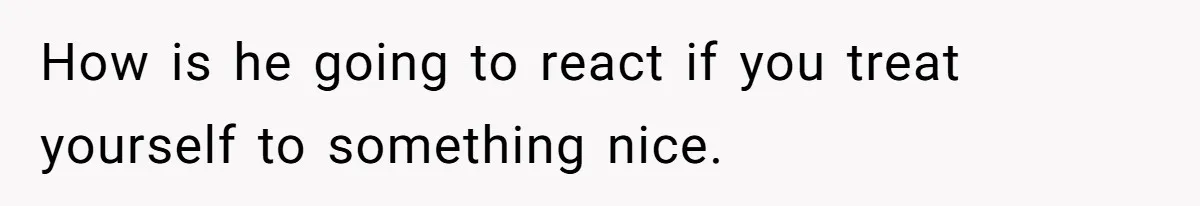 How is he going to react if you treat yourself to something nice.