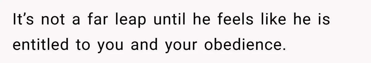 It’s not a far leap until he feels like he is entitled to you and your obedience.