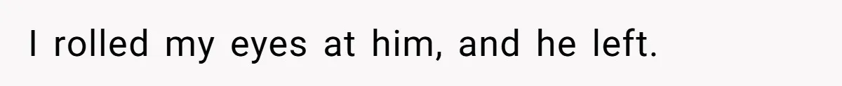 I rolled my eyes at him, and he left.