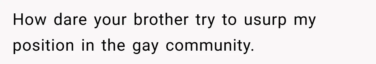 How dare your brother try to usurp my position in the gay community.