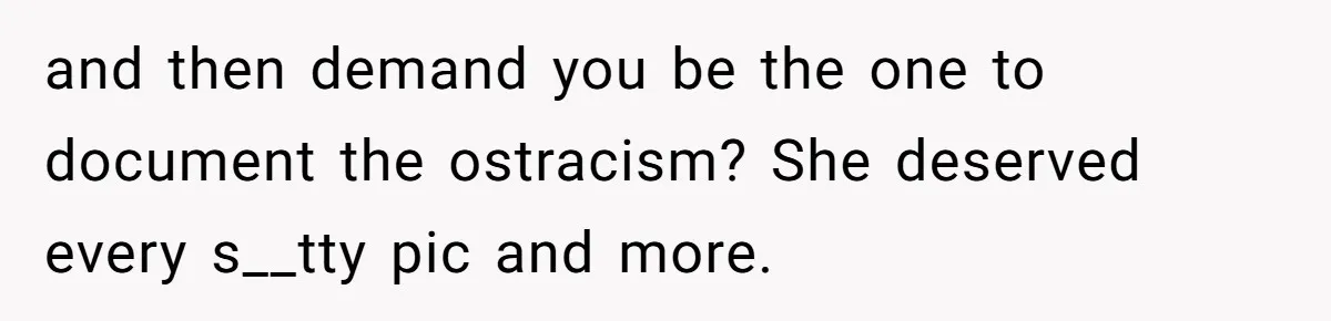 and then demand you be the one to document the ostracism? She deserved every s__tty pic and more.