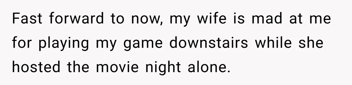 Fast forward to now, my wife is mad at me for playing my game downstairs while she hosted the movie night alone.