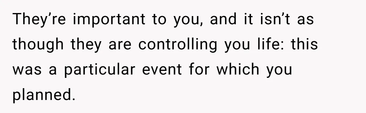 They’re important to you, and it isn’t as though they are controlling you life: this was a particular event for which you planned.