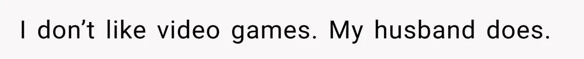 I don’t like video games. My husband does.
