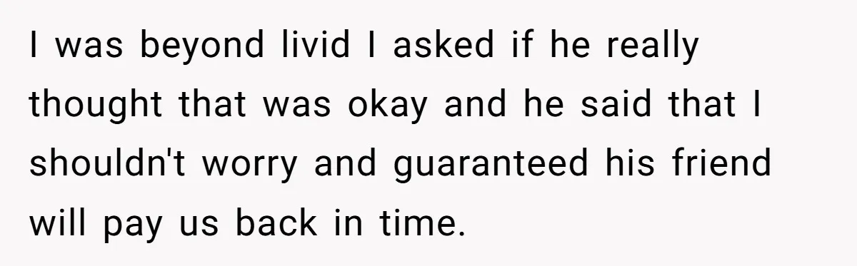 I was beyond livid I asked if he really thought that was okay and he said that I shouldn't worry and guaranteed his friend will pay us back in time.