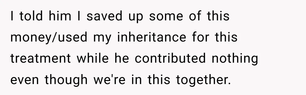 I told him I saved up some of this money/used my inheritance for this treatment while he contributed nothing even though we're in this together.
