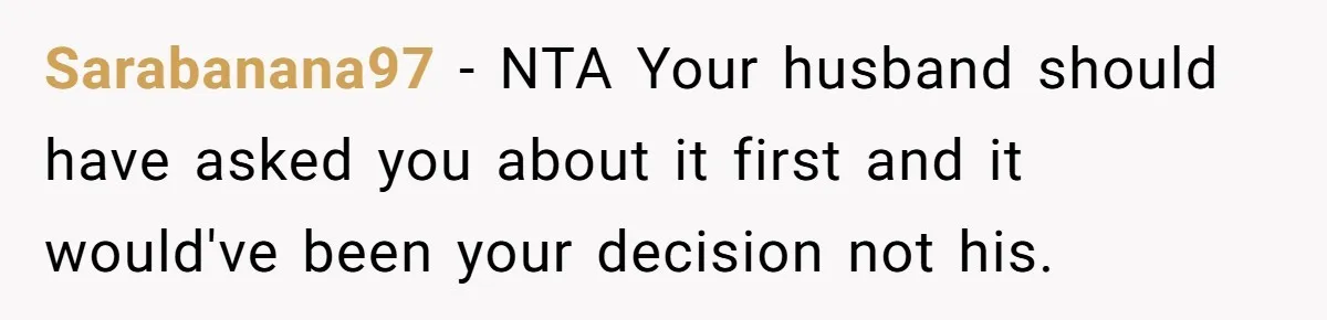 Sarabanana97 − NTA Your husband should have asked you about it first and it would've been your decision not his.