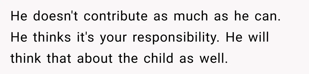 He doesn't contribute as much as he can. He thinks it's your responsibility. He will think that about the child as well.