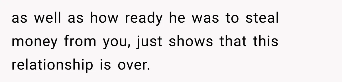 as well as how ready he was to steal money from you, just shows that this relationship is over.