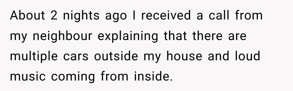 About 2 nights ago I received a call from my neighbour explaining that there are multiple cars outside my house and loud music coming from inside.