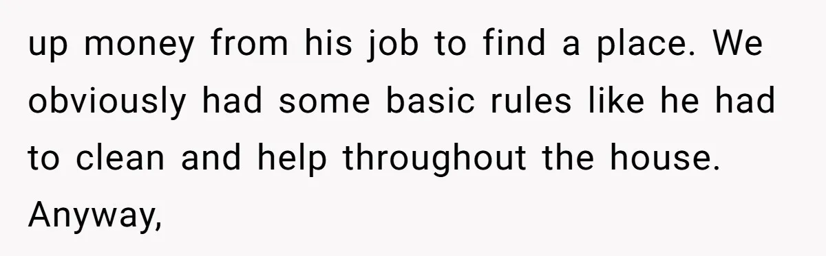 up money from his job to find a place. We obviously had some basic rules like he had to clean and help throughout the house. Anyway,