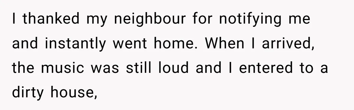 I thanked my neighbour for notifying me and instantly went home. When I arrived, the music was still loud and I entered to a dirty house,