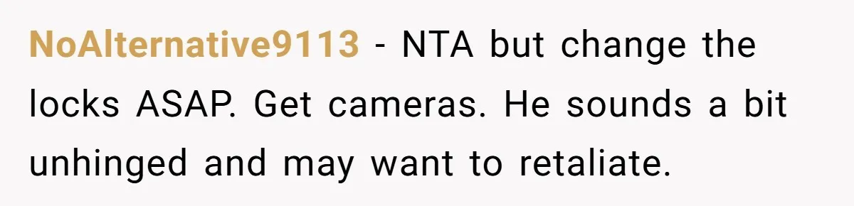 NoAlternative9113 - NTA but change the locks ASAP. Get cameras. He sounds a bit unhinged and may want to retaliate.