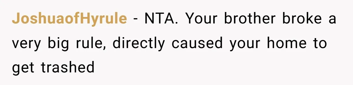 JoshuaofHyrule - NTA. Your brother broke a very big rule, directly caused your home to get trashed