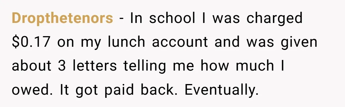 Phone Company Tries to Bill Ex-Customer for $3.50 and Ends Up Paying Him Instead Dropthetenors − In school I was charged $0.17 on my lunch account and was given about 3 letters telling me how much I owed. It got paid back. Eventually.