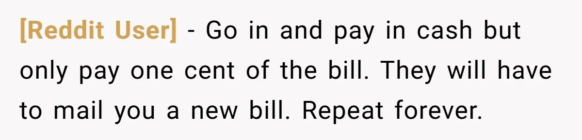 [Reddit User] − Go in and pay in cash but only pay one cent of the bill. They will have to mail you a new bill. Repeat forever.