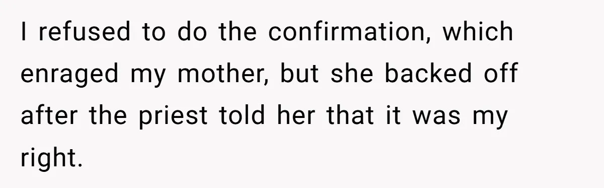 Woman Bans Religion From Her Home To Protect Her Girlfriend’s Trauma, Mother Loses It I refused to do the confirmation, which enraged my mother, but she backed off after the priest told her that it was my right.