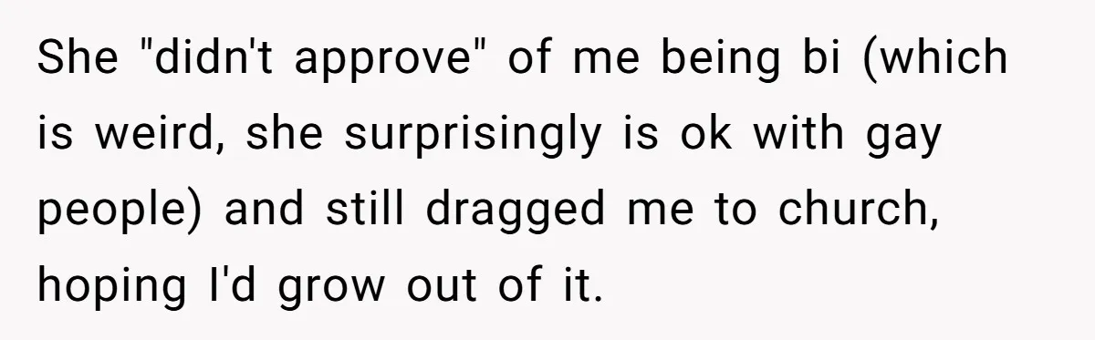 Woman Bans Religion From Her Home To Protect Her Girlfriend’s Trauma, Mother Loses It She "didn't approve" of me being bi (which is weird, she surprisingly is ok with gay people) and still dragged me to church, hoping I'd grow out of it.