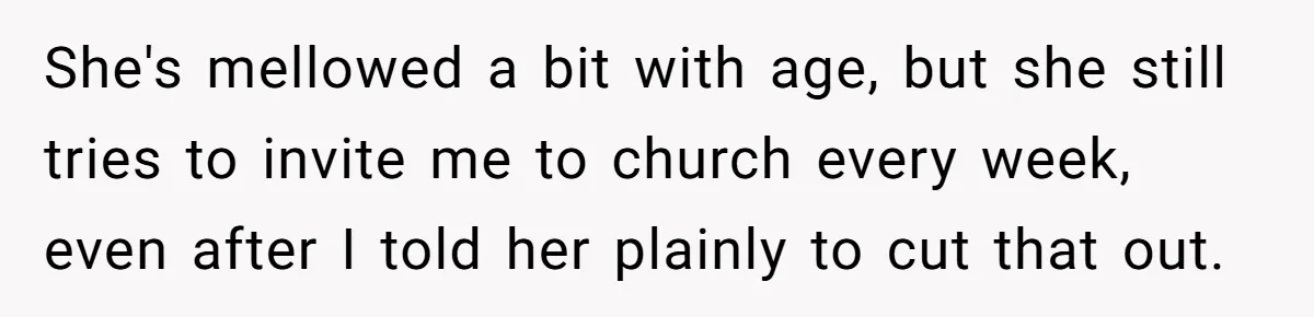 Woman Bans Religion From Her Home To Protect Her Girlfriend’s Trauma, Mother Loses It She's mellowed a bit with age, but she still tries to invite me to church every week, even after I told her plainly to cut that out.