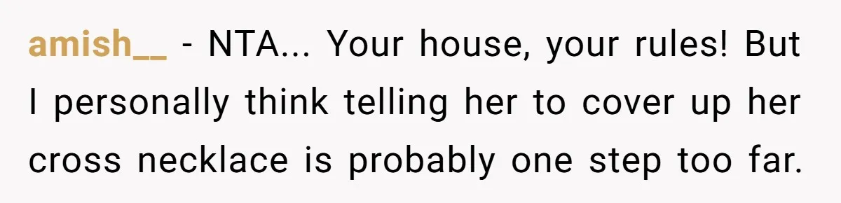 Woman Bans Religion From Her Home To Protect Her Girlfriend’s Trauma, Mother Loses It amish__ − NTA... Your house, your rules! But I personally think telling her to cover up her cross necklace is probably one step too far.