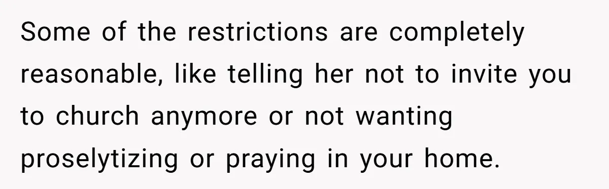 Woman Bans Religion From Her Home To Protect Her Girlfriend’s Trauma, Mother Loses It Some of the restrictions are completely reasonable, like telling her not to invite you to church anymore or not wanting proselytizing or praying in your home.