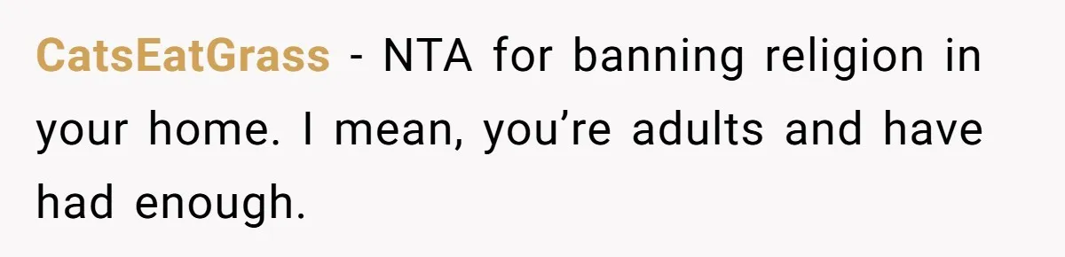 Woman Bans Religion From Her Home To Protect Her Girlfriend’s Trauma, Mother Loses It CatsEatGrass − NTA for banning religion in your home. I mean, you’re adults and have had enough.
