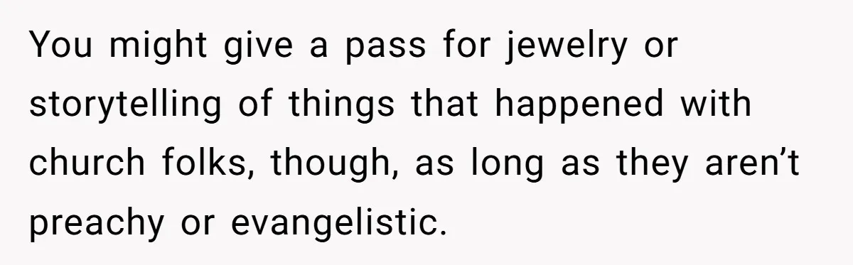 Woman Bans Religion From Her Home To Protect Her Girlfriend’s Trauma, Mother Loses It You might give a pass for jewelry or storytelling of things that happened with church folks, though, as long as they aren’t preachy or evangelistic.