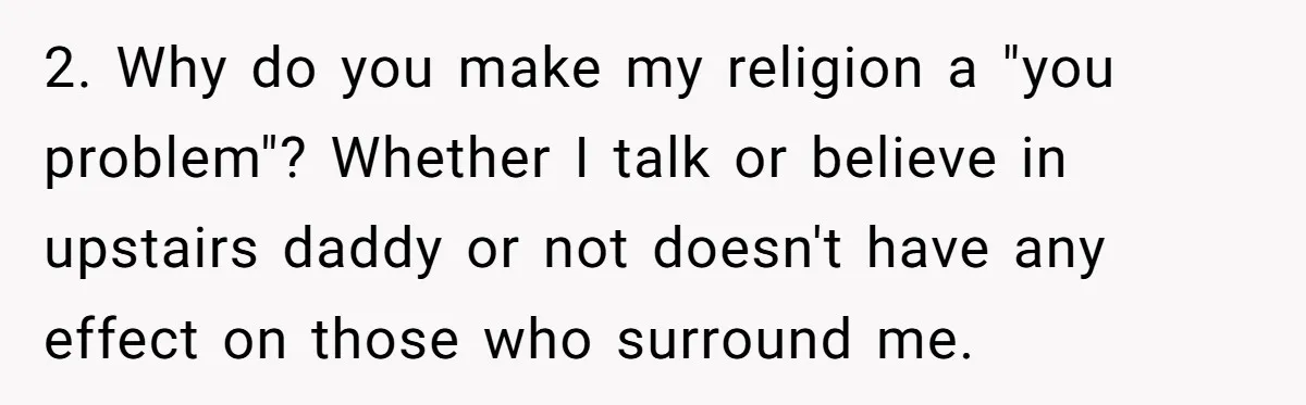 Woman Bans Religion From Her Home To Protect Her Girlfriend’s Trauma, Mother Loses It 2. Why do you make my religion a "you problem"? Whether I talk or believe in upstairs daddy or not doesn't have any effect on those who surround me.