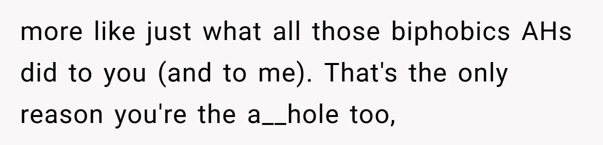 Woman Bans Religion From Her Home To Protect Her Girlfriend’s Trauma, Mother Loses It more like just what all those biphobics AHs did to you (and to me). That's the only reason you're the a__hole too,
